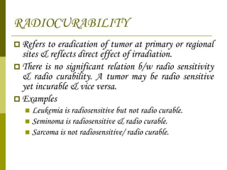 RADIOCURABILITY Refers to eradication of tumor at primary or regional sites & reflects direct effect of irradiation. There is no significant relation b/w radio sensitivity & radio curability. A tumor may be radio sensitive yet incurable & vice versa. Examples Leukemia is radiosensitive but not radio curable. Seminoma is radiosensitive & radio curable. Sarcoma is not radiosensitive/ radio curable. 