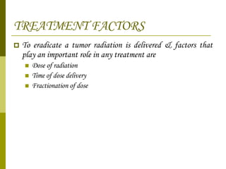 TREATMENT FACTORS To eradicate a tumor radiation is delivered & factors that play an important role in any treatment are Dose of radiation Time of dose delivery Fractionation of dose  