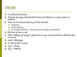 DOSE Is a physical quantity Amount of energy absorbed from beam of radiation at a given point in medium. Dose can be measured by any of three methods Calorimetry Fricke dosimetry Ion chamber dosimetry – most practical & widely used dosimetry Old unit of dose is rad When 100ergs of energy is deposited in a gm. of material then absorbed dose is one rad 1rad= 100erg/gm SI unit of dose is Gray 1Gy = 1J/Kg 1Gy = 100rads 