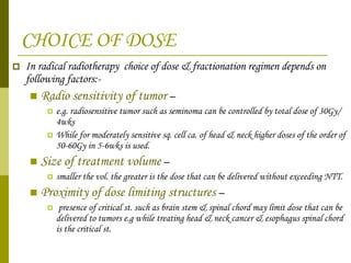 CHOICE OF DOSE In radical radiotherapy  choice of dose & fractionation regimen depends on following factors:- Radio sensitivity of tumor  –  e.g. radiosensitive tumor such as seminoma can be controlled by total dose of 30Gy/ 4wks While for moderately sensitive sq. cell ca. of head & neck higher doses of the order of 50-60Gy in 5-6wks is used.  Size of treatment volume  –  smaller the vol. the greater is the dose that can be delivered without exceeding NTT. Proximity of dose limiting structures  – presence of critical st. such as brain stem & spinal chord may limit dose that can be delivered to tumors e.g while treating head & neck cancer & esophagus spinal chord is the critical st. 