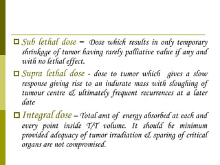 Sub lethal dose   –  Dose which results in only temporary shrinkage of tumor having rarely palliative value if any and with no lethal effect . Supra lethal dose   - dose to tumor which  gives a slow response giving rise to an indurate mass with sloughing of tumour centre & ultimately frequent recurrences at a later date  Integral dose  – Total amt of  energy absorbed at each and every point inside T/T volume. It should be minimum provided adequacy of tumor irradiation & sparing of critical organs are not compromised. 
