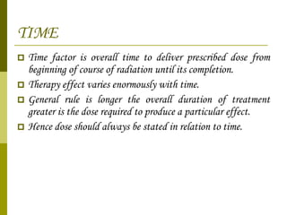 TIME Time factor is overall time to deliver prescribed dose from beginning of course of radiation until its completion. Therapy effect varies enormously with time. General rule is longer the overall duration of treatment greater is the dose required to produce a particular effect. Hence dose should always be stated in relation to time.  
