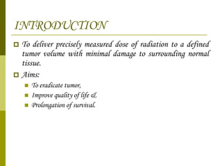 INTRODUCTION To deliver precisely measured dose of radiation to a defined tumor volume with minimal damage to surrounding normal tissue. Aims:  To eradicate tumor,  Improve quality of life &  Prolongation of survival. 
