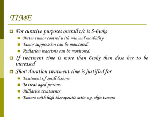 TIME For curative purposes overall t/t is 5-6wks Better tumor control with minimal morbidity Tumor suppression can be monitored. Radiation reactions can be monitored. If treatment time is more than 6wks then dose has to be increased  Short duration treatment time is justified for Treatment of small lesions To treat aged persons Palliative treatments Tumors with high therapeutic ratio e.g. skin tumors 