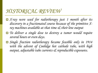 HISTORICAL REVIEW X-ray were used for radiotherapy just 1 month after its discovery in a fractionated course because of the primitive X-ray machines available at that time & their low output To deliver a single dose to destroy a tumor would require several hours or even days. Single fraction radiotherapy became feasible only in 1914 with the advent of Coolidge hot cathode tube, with high output, adjustable tube currents & reproducible exposures.  