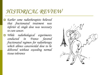 HISTORICAL REVIEW Earlier some radiotherapists believed that fractionated treatment was inferior & single dose was necessary to cure cancer. While radiobiological experiments conducted in France favored fractionated regimen for radiotherapy which allows cancerocidal dose to be delivered without exceeding normal tissue tolerance 