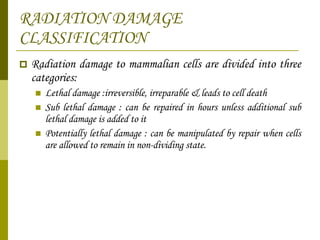RADIATION DAMAGE CLASSIFICATION Radiation damage to mammalian cells are divided into three categories: Lethal damage :irreversible, irreparable & leads to cell death Sub lethal damage : can be repaired in hours unless additional sub lethal damage is added to it  Potentially lethal damage : can be manipulated by repair when cells are allowed to remain in non-dividing state. 