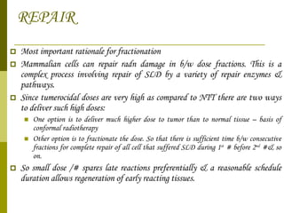REPAIR Most important rationale for fractionation Mammalian cells can repair radn damage in b/w dose fractions. This is a complex process involving repair of SLD by a variety of repair enzymes & pathways. Since tumerocidal doses are very high as compared to NTT there are two ways to deliver such high doses: One option is to deliver much higher dose to tumor than to normal tissue – basis of conformal radiotherapy Other option is to fractionate the dose. So that there is sufficient time b/w consecutive fractions for complete repair of all cell that suffered SLD during 1 st  # before 2 nd  #& so on.  So small dose /# spares late reactions preferentially & a reasonable schedule duration allows regeneration of early reacting tissues. 