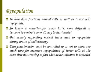 Repopulation In b/w dose fractions normal cells as well as tumor cells repopulate. So longer a radiotherapy course lasts, more difficult it becomes to control tumor & may be detrimental But acutely responding normal tissue need to repopulate during course of radiotherapy .  Thus fractionation must be controlled so as not to allow too much time for excessive repopulation of tumor cells at the same time not treating so fast that acute tolerance is exceeded 