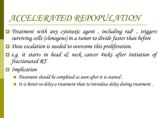 ACCELERATED REPOPULATION Treatment with any cytotoxic agent , including rad n  , triggers surviving cells (clonogens) in a tumor to divide faster than before Dose escalation is needed to overcome this proliferation. e.g. it starts in head & neck cancer 4wks after initiation of fractionated RT Implication  Treatment should be completed as soon after it is started . It is better to delay a treatment than to introduce delay during treatment . 