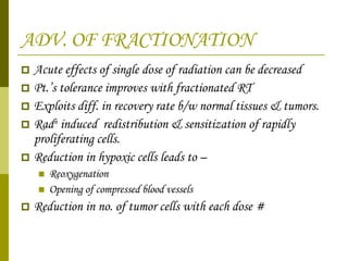 ADV. OF FRACTIONATION Acute effects of single dose of radiation can be decreased  Pt.’s tolerance improves with fractionated RT Exploits diff. in recovery rate b/w normal tissues & tumors. Rad n  induced  redistribution & sensitization of rapidly proliferating cells. Reduction in hypoxic cells leads to – Reoxygenation Opening of compressed blood vessels Reduction in no. of tumor cells with each dose # 