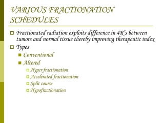 VARIOUS FRACTIONATION SCHEDULES Fractionated radiation exploits difference in 4R’s between tumors and normal tissue thereby improving therapeutic index  Types  Conventional  Altered  Hyper fractionation  Accelerated fractionation  Split course Hypofractionation 
