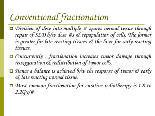 Conventional fractionation Division of dose into multiple # spares normal tissue through repair of SLD b/w dose #s & repopulation of cells. The former is greater for late reacting tissues & the later for early reacting tissues. Concurrently , fractionation increases tumor damage through reoxygenation & redistribution of tumor cells. Hence a balance is achieved b/w the response of tumor & early & late reacting normal tissue. Most common fractionation for curative radiotherapy is 1.8 to 2.2Gy/# 