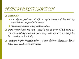 HYPERFRACTIONATION Rationale  –  To take maximal adv. of diff. in repair capacity of late reacting normal tissue compared with tumors. Radio sensitization through redistribution. Pure hyper fractionation – total dose & over all t/t same as conventional regimen but delivering dose in twice as many #s i.e. treating twice daily. Impure hyper fractionation - Since dose/# decreases hence total dose need to be increased. 