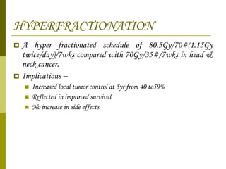 HYPERFRACTIONATION A hyper fractionated schedule of 80.5Gy/70#(1.15Gy twice/day)/7wks compared with 70Gy/35#/7wks in head & neck cancer. Implications – Increased local tumor control at 5yr from 40 to59% Reflected in improved survival No increase in side effects 