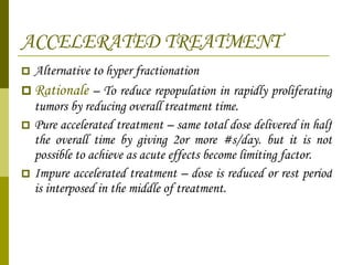 ACCELERATED TREATMENT Alternative to hyper fractionation Rationale  – To reduce repopulation in rapidly proliferating tumors by reducing overall treatment time. Pure accelerated treatment – same total dose delivered in half the overall time by giving 2or more #s/day. but it is not possible to achieve as acute effects become limiting factor. Impure accelerated treatment – dose is reduced or rest period is interposed in the middle of treatment. 