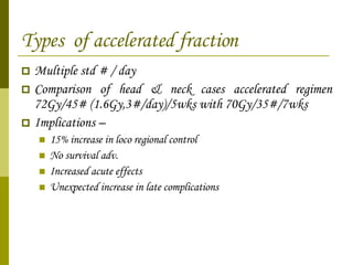 Types  of accelerated fraction Multiple std # / day  Comparison of head & neck cases accelerated regimen 72Gy/45# (1.6Gy,3#/day)/5wks with 70Gy/35#/7wks Implications – 15% increase in loco regional control No survival adv.  Increased acute effects Unexpected increase in late complications 
