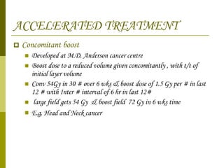 ACCELERATED TREATMENT Concomitant boost  Developed at M.D. Anderson cancer centre  Boost dose to a reduced volume given concomitantly , with t/t of initial layer volume  Conv 54Gy in 30 # over 6 wks & boost dose of 1.5 Gy per # in last 12 # with Inter # interval of 6 hr in last 12#  large field gets 54 Gy  & boost field  72 Gy in 6 wks time E.g. Head and Neck cancer   