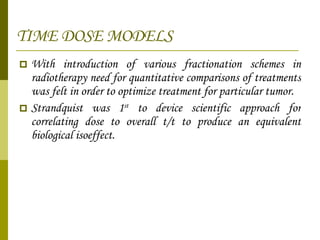 TIME DOSE MODELS With introduction of various fractionation schemes in radiotherapy need for quantitative comparisons of treatments was felt in order to optimize treatment for particular tumor. Strandquist was 1 st  to device scientific approach for correlating dose to overall t/t to produce an equivalent biological isoeffect. 