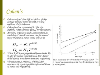 Cohen’s Cohen analyzed three diff. set of data of skin damage with end points as weak or strong erythema &skin tolerance. Cohen found an exponent of 0.33for skin erythema / skin tolerance & 0.22 for skin cancers. According to Cohen’s results, relationship b/w total dose & overall treatment time for normal tissue tolerance & tumor can be written as  Where K 1 & K 2  are proportionality constants. D n , D t  &T are normal tissue tolerance dose , tumor lethal dose & overall treatment time respectively The exponents ,0.33& 0.22 of time factor represents the repair capabilities of normal tissue & tumor cells respectively. 
