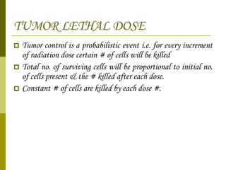 TUMOR LETHAL DOSE Tumor control is a probabilistic event i.e. for every increment of radiation dose certain # of cells will be killed Total no. of surviving cells will be proportional to initial no. of cells present & the # killed after each dose. Constant # of cells are killed by each dose #. 