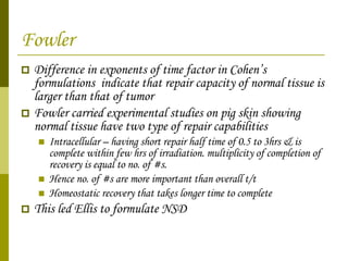 Fowler Difference in exponents of time factor in Cohen’s formulations  indicate that repair capacity of normal tissue is larger than that of tumor Fowler carried experimental studies on pig skin showing normal tissue have two type of repair capabilities Intracellular – having short repair half time of 0.5 to 3hrs & is complete within few hrs of irradiation. multiplicity of completion of recovery is equal to no. of #s. Hence no. of #s are more important than overall t/t Homeostatic recovery that takes longer time to complete This led Ellis to formulate NSD  