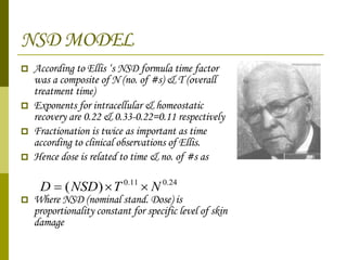 NSD MODEL According to Ellis ‘s NSD formula time factor  was a composite of N (no. of #s) & T (overall treatment time)  Exponents for intracellular & homeostatic recovery are 0.22 & 0.33-0.22=0.11 respectively Fractionation is twice as important as time according to clinical observations of Ellis. Hence dose is related to time & no. of #s as  Where NSD (nominal stand. Dose) is proportionality constant for specific level of skin damage 