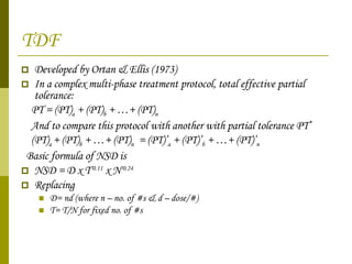 TDF Developed by Ortan & Ellis (1973) In a complex multi-phase treatment protocol, total effective partial tolerance: PT = (PT) a  + (PT) b  + …+ (PT) n And to compare this protocol with another with partial tolerance PT’ (PT) a  + (PT) b  + …+ (PT) n   = (PT)’ a  + (PT)’ b  + …+ (PT)’ n   Basic formula of NSD is  NSD = D x T -0.11  x N -0.24 Replacing D= nd (where n – no. of #s & d – dose/#)  T= T/N for fixed no. of #s 