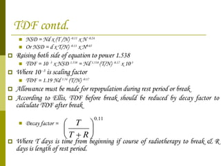 TDF contd. NSD = Nd x (T /N)  -0.11  x N  -0.24 Or NSD = d x T/N)  -0.11  x N 0.65 Raising both side of equation to power 1.538  TDF = 10  -3  x NSD  1.538  = Nd  1.538  (T/N)  -0.17  x 10 -3 Where 10  -3  is scaling factor TDF = 1.19 Nd  1.54  (T/N)  -0.17   Allowance must be made for repopulation during rest period or break According to Ellis, TDF before break should be reduced by decay factor to calculate TDF after break Decay factor   = Where T days is time from beginning if course of radiotherapy to break & R days is length of rest period. 