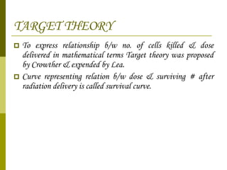 TARGET THEORY To express relationship b/w no. of cells killed & dose delivered in mathematical terms Target theory was proposed by Crowther & expended by Lea. Curve representing relation b/w dose & surviving # after radiation delivery is called survival curve. 