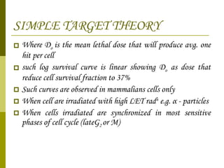 SIMPLE TARGET THEORY Where D o  is the mean lethal dose that will produce avg. one hit per cell  such log survival curve is linear showing D o  as dose that reduce cell survival fraction to 37% Such curves are observed in mammalians cells only When cell are irradiated with high LET rad n  e.g.  α   - particles When cells irradiated are synchronized in most sensitive phases of cell cycle (lateG 2  or M) 