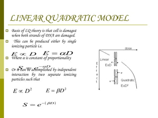 LINEAR QUADRATIC MODEL Basis of LQ theory is that cell is damaged when both strands of DNA are damaged. This can be produced either by single ionizing particle i.e. Where  α   is constant of proportionality Or it can be accomplished by independent interaction by two separate ionizing particles such that 