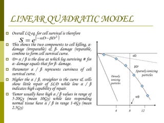 LINEAR QUADRATIC MODEL Overall LQ eq. for cell survival is therefore This shows the two components to cell killing,  α - damage (irreparable) &  β - damage (reparable) combine to form cell survival curve. D=  α  /  β  is the dose at which log surviving # for  α - damage equals that for  β - damage. Parameter  α  /  β  represents curviness of cell survival curve.  Higher the  α  /  β , straighter is the curve & cells show little repair of SLD while low  α  /  β  indicates high capability of repair. Tumor usually have high  α  /  β  values in range of 5-20Gy (mean 10Gy) while late responding normal tissue have  α  /  β  in range 1-4Gy (mean 2.5Gy) Sparsely ionizing  particles 4 8 12 Densely ionizing particles β D 2 α D α / β 
