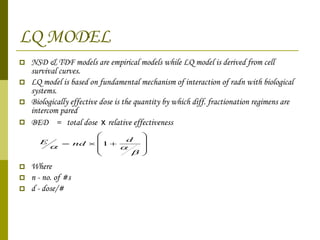 LQ MODEL NSD & TDF models are empirical models while LQ model is derived from cell survival curves. LQ model is based on fundamental mechanism of interaction of radn with biological systems. Biologically effective dose is the quantity by which diff. fractionation regimens are intercom pared  BED  =  total dose  x  relative effectiveness Where  n - no. of #s d - dose/# 