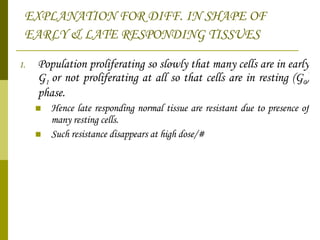 EXPLANATION FOR DIFF. IN SHAPE OF EARLY & LATE RESPONDING TISSUES   Population proliferating so slowly that many cells are in early G 1  or not proliferating at all so that cells are in resting (G 0 ) phase.  Hence late responding normal tissue are resistant due to presence of many resting cells. Such resistance disappears at high dose/# 