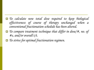 To calculate new total dose required to keep biological effectiveness of course of therapy unchanged when a conventional fractionation schedule has been altered. To compare treatment technique that differ in dose/#, no. of #s, and/or overall t/t. To strive for optimal fractionation regimen. 