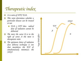 Therapeutic index   It is ratio of NTT/ TLD. This ratio determines whether a particular disease can be treated or not  TLD  >  NTT then  radical dose of radiation cannot be delivered. The more the curve B is to the right of curve A the more is therapeutic ratio The optimum choice of radiation dose delivery technique is one that maximizes the TCP & simultaneously minimizes the NTCP %age lethal effect A B TCP NTCP 