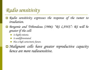 Radio sensitivity Radio sensitivity expresses the response of the tumor to irradiation. Bergonie and Tribondeau (1906): “RS LAWS”: RS will be greater if the cell: Is highly mitotic. Is undifferentiated. Has a high cariocinetic future. Malignant cells have greater reproductive capacity hence are more radiosensitive. 