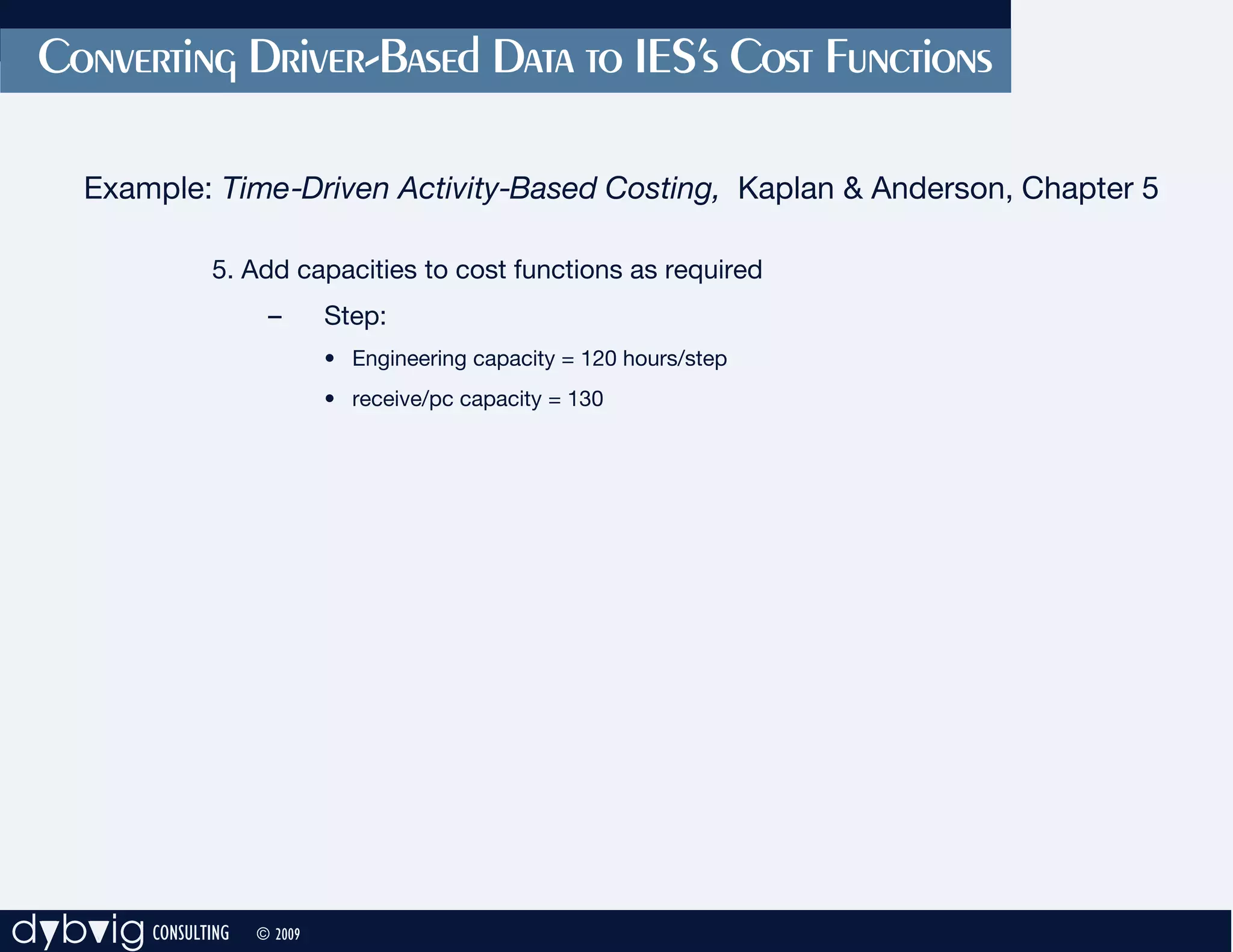 Converting Driver-Based Data to IES’s Cost Functions

     Example: Time-Driven Activity-Based Costing, Kaplan & Anderson, Chapter 5

               5. Add capacities to cost functions as required
                     –       Step:
                             • Engineering capacity = 120 hours/step
                             • receive/pc capacity = 130




dybvig CONSULTING   © 2009
 