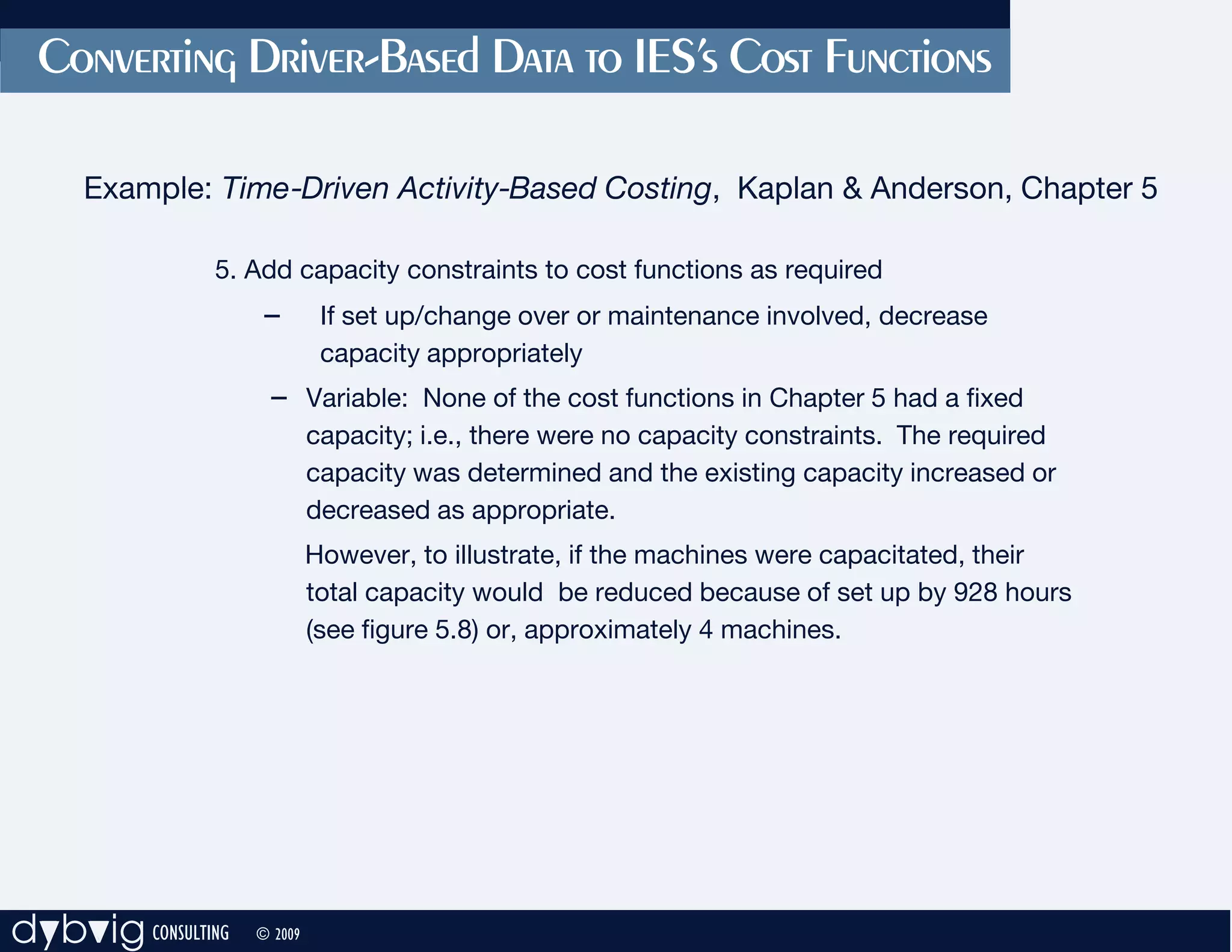 Converting Driver-Based Data to IES’s Cost Functions

     Example: Time-Driven Activity-Based Costing, Kaplan & Anderson, Chapter 5

               5. Add capacity constraints to cost functions as required
                     –        If set up/change over or maintenance involved, decrease
                              capacity appropriately
                     – Variable: None of the cost functions in Chapter 5 had a fixed
                             capacity; i.e., there were no capacity constraints. The required
                             capacity was determined and the existing capacity increased or
                             decreased as appropriate.
                             However, to illustrate, if the machines were capacitated, their
                             total capacity would be reduced because of set up by 928 hours
                             (see figure 5.8) or, approximately 4 machines.




dybvig CONSULTING   © 2009
 