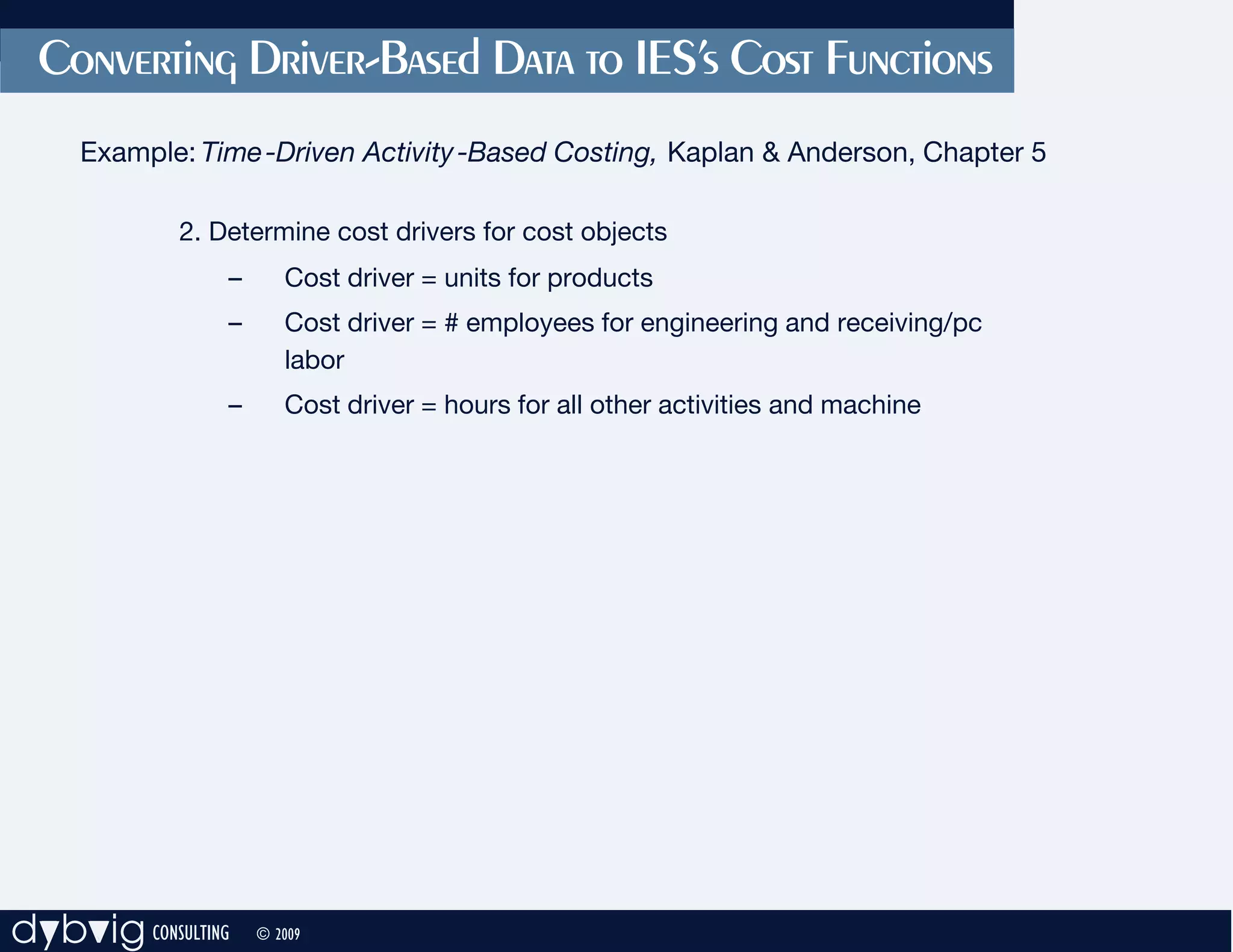 Converting Driver-Based Data to IES’s Cost Functions
     Example: Time -Driven Activity -Based Costing, Kaplan & Anderson, Chapter 5

             2. Determine cost drivers for cost objects
                 –      Cost driver = units for products
                 –      Cost driver = # employees for engineering and receiving/pc
                        labor
                 –      Cost driver = hours for all other activities and machine




dybvig CONSULTING    © 2009
 