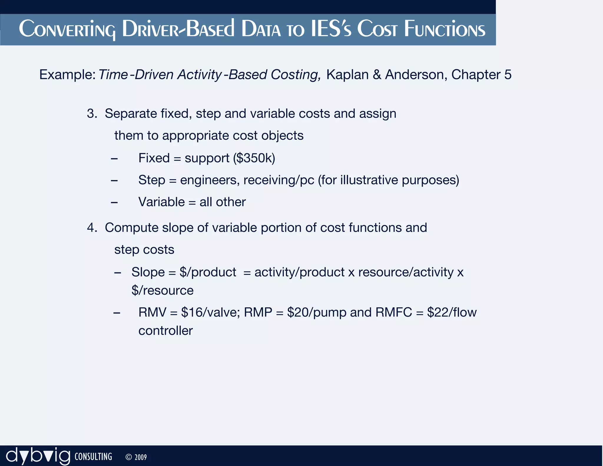 Converting Driver-Based Data to IES’s Cost Functions
     Example: Time -Driven Activity -Based Costing, Kaplan & Anderson, Chapter 5

            3. Separate fixed, step and variable costs and assign
                    them to appropriate cost objects
                –          Fixed = support ($350k)
                –          Step = engineers, receiving/pc (for illustrative purposes)
                –          Variable = all other
            4. Compute slope of variable portion of cost functions and
                    step costs
                    – Slope = $/product = activity/product x resource/activity x
                      $/resource
                    –      RMV = $16/valve; RMP = $20/pump and RMFC = $22/flow
                           controller




dybvig CONSULTING       © 2009
 