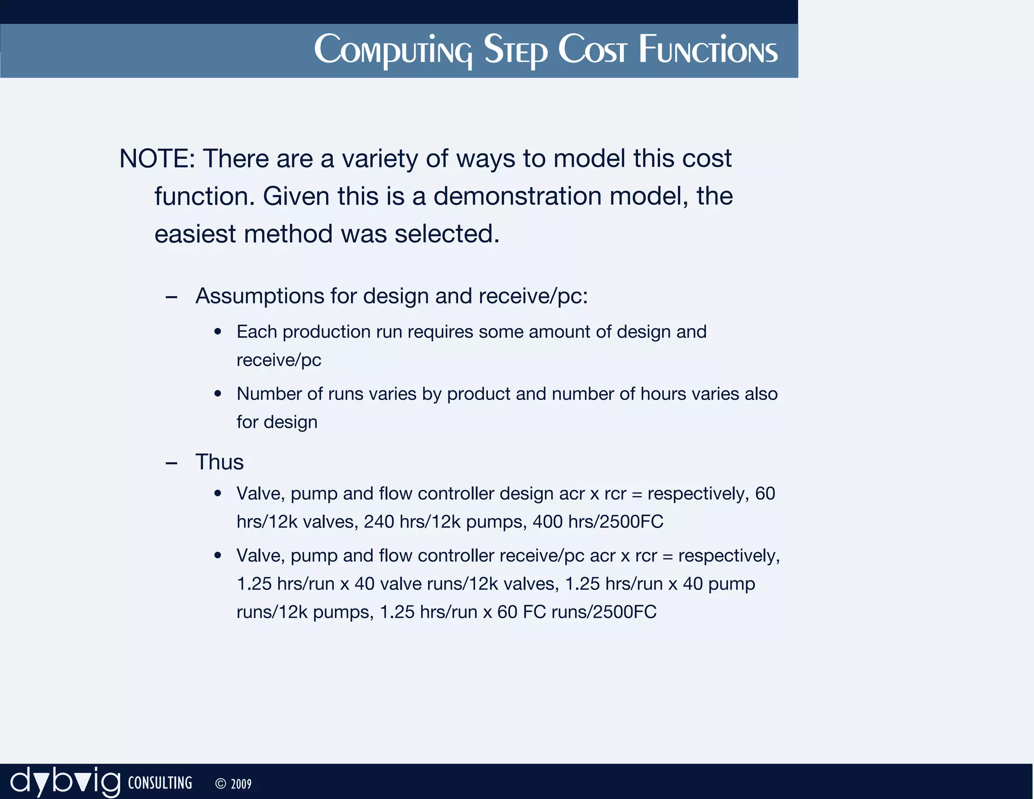 Computing Step Cost Functions

          NOTE: There are a variety of ways to model this cost
            function. Given this is a demonstration model, the
            easiest method was selected.

              – Assumptions for design and receive/pc:
                    • Each production run requires some amount of design and
                       receive/pc
                    • Number of runs varies by product and number of hours varies also
                       for design

              – Thus
                    • Valve, pump and flow controller design acr x rcr = respectively, 60
                       hrs/12k valves, 240 hrs/12k pumps, 400 hrs/2500FC
                    • Valve, pump and flow controller receive/pc acr x rcr = respectively,
                       1.25 hrs/run x 40 valve runs/12k valves, 1.25 hrs/run x 40 pump
                       runs/12k pumps, 1.25 hrs/run x 60 FC runs/2500FC




dybvig CONSULTING   © 2009
 