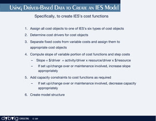 Using Driver-Based Data to Create an IES Model
                        Specifically, to create IES’s cost functions


              1. Assign all cost objects to one of IES’s six types of cost objects
              2. Determine cost drivers for cost objects

              3. Separate fixed costs from variable costs and assign them to
                    appropriate cost objects

              4. Compute slope of variable portion of cost functions and step costs
                    –    Slope = $/driver = activity/driver x resource/driver x $/resource
                    –         If set up/change over or maintenance involved, increase slope
                              appropriately
              5. Add capacity constraints to cost functions as required
                    –         If set up/change over or maintenance involved, decrease capacity
                              appropriately
              6. Create model structure




dybvig CONSULTING    © 2009
 
