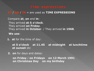 AT / ON / IN = are used as TIME EXPRESSIONS
Compare at, on and in:
They arrived at 5 o’clock.
They arrived on Friday.
They arrived in October. / They arrived in 1968.
We use:
1. at for the time of day:
at 5 o’clock at 11.45 at midnight at lunchtime
at sunset etc
2. on for days and dates:
on Friday / on Fridays on 12 March 1991
on Christmas Day on my birthday
 
