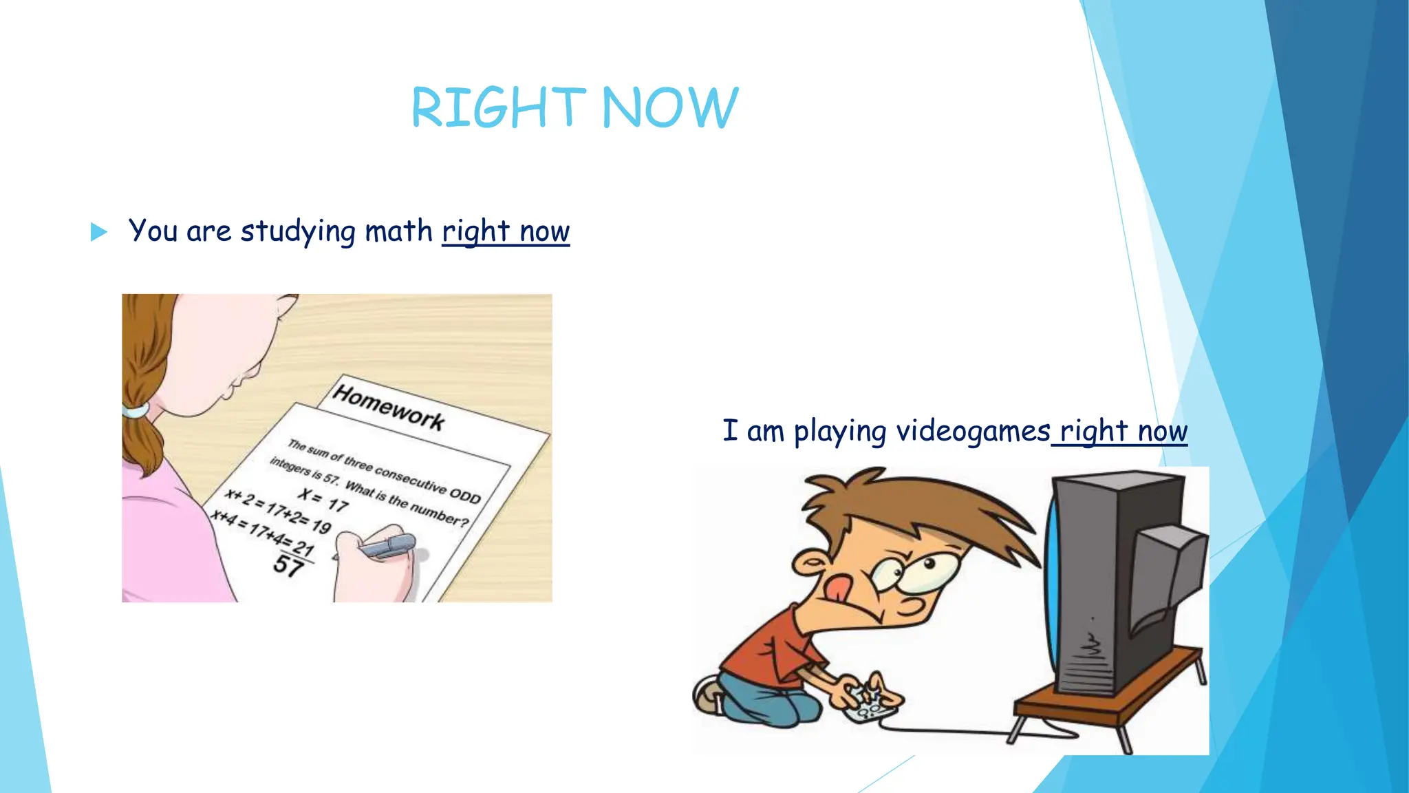 RIGHT NOW
You are studying math right now
I am playing videogames right now