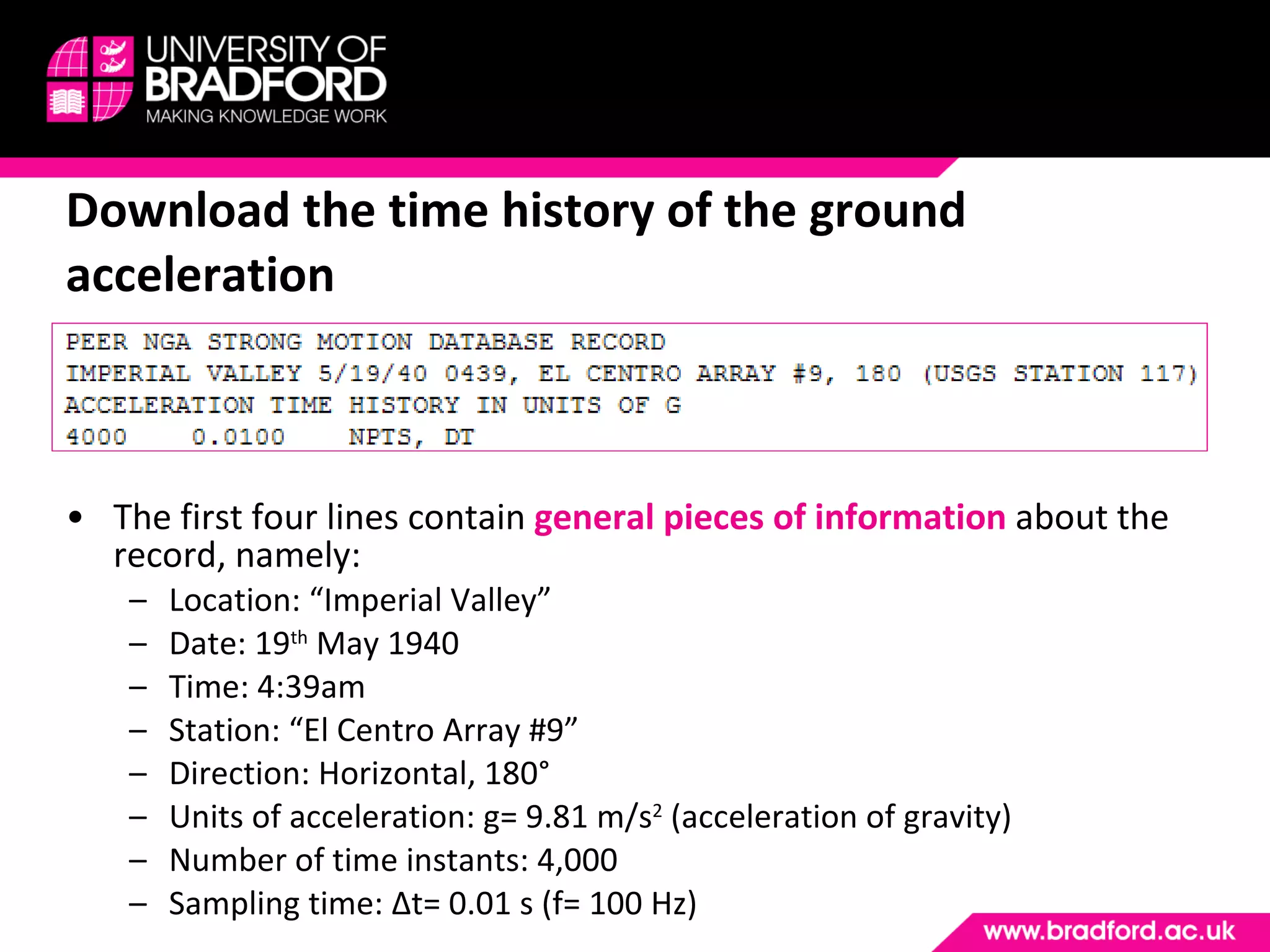 The first four lines contain  general pieces of information   about the record, namely: Location: “Imperial Valley” Date: 19 th  May 1940 Time: 4:39am Station: “El Centro Array #9” Direction: Horizontal, 180° Units of acceleration: g= 9.81 m/s 2  (acceleration of gravity) Number of time instants: 4,000 Sampling time:  Δ t= 0.01 s (f= 100 Hz) Download the time history of the ground acceleration 