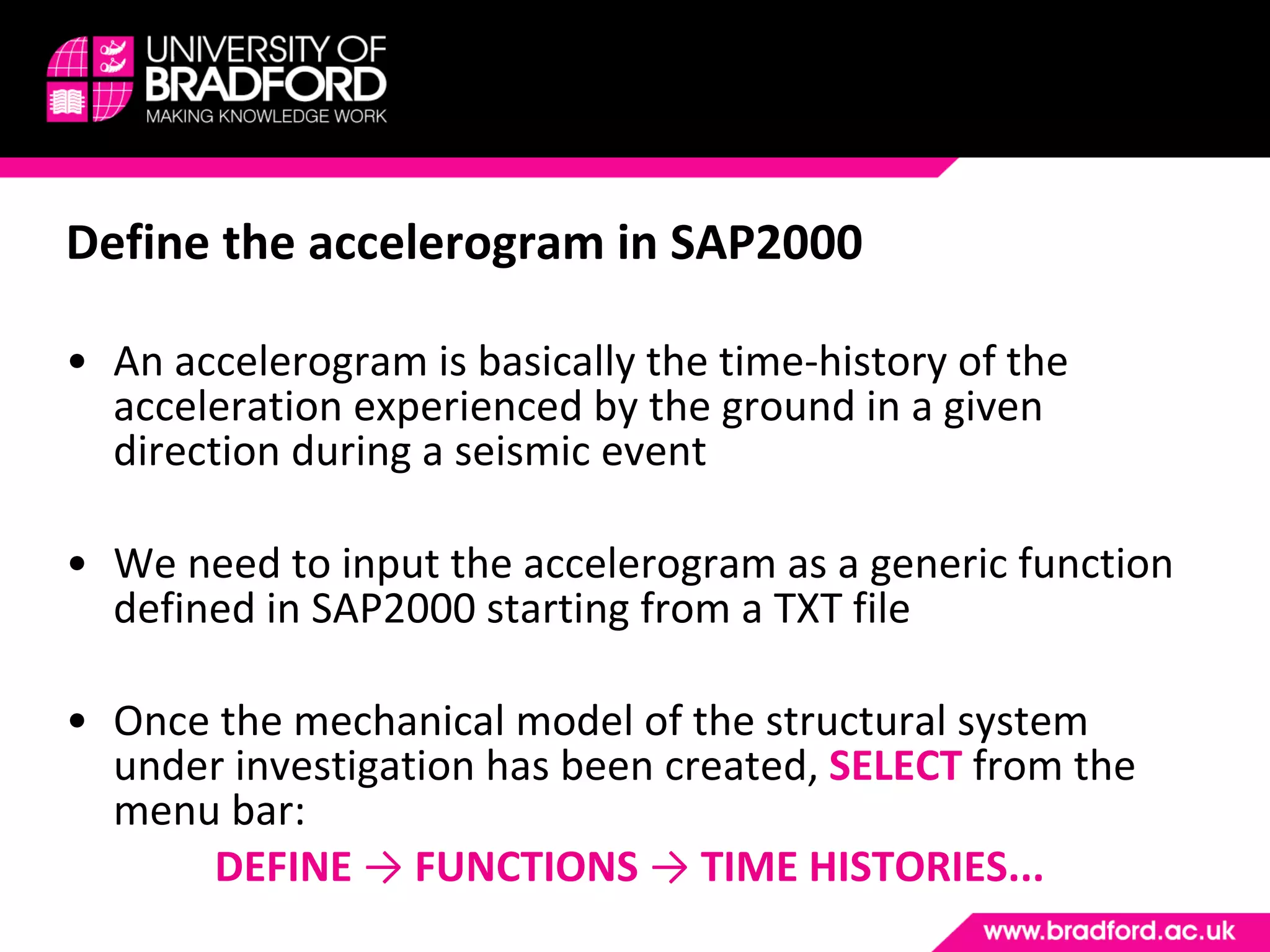Define the accelerogram in SAP2000 An accelerogram is basically the time-history of the acceleration experienced by the ground in a given direction during a seismic event We need to input the accelerogram as a generic function defined in SAP2000 starting from a TXT file Once the mechanical model of the structural system under investigation has been created,  SELECT  from the menu bar: DEFINE  ->  FUNCTIONS  ->  TIME HISTORIES... 