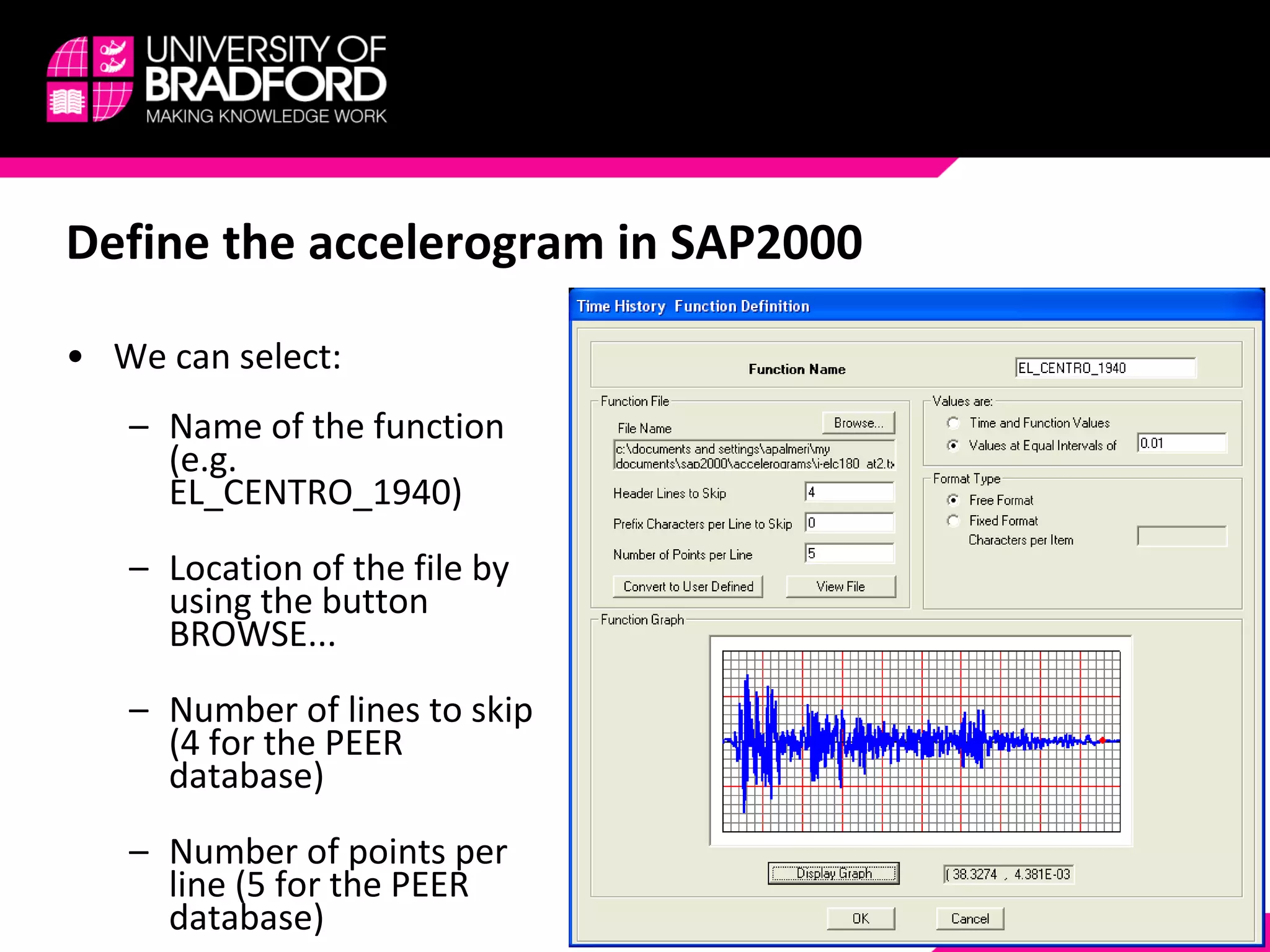 Define the accelerogram in SAP2000 We can select: Name of the function (e.g. EL_CENTRO_1940) Location of the file by using the button BROWSE... Number of lines to skip (4 for the PEER database) Number of points per line (5 for the PEER database) 