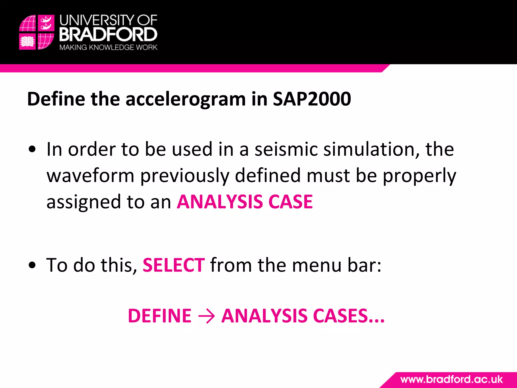 Define the accelerogram in SAP2000 In order to be used in a seismic simulation, the waveform previously defined must be properly assigned to an  ANALYSIS CASE To do this,  SELECT  from the menu bar: DEFINE  ->  ANALYSIS CASES... 